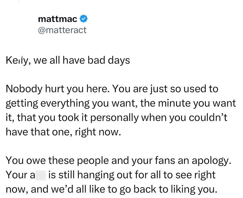 mattmac @matteract Keily, we all have bad days Nobody hurt you here. You are just so used to getting everything you want, the minute you want it, that you took it personally when you couldn't have that one, right now. You owe these people and your fans an apology. Your a is still hanging out for all to see right now, and we'd all like to go back to liking you.