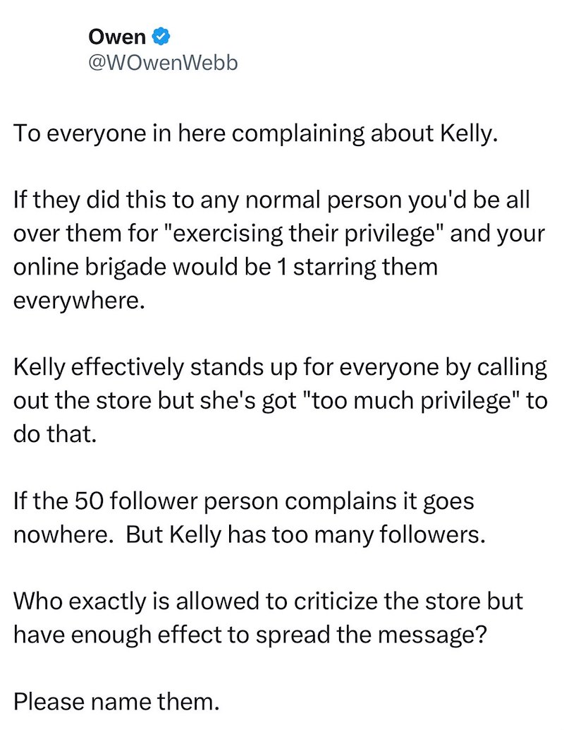 Owen @WOwenWebb To everyone in here complaining about Kelly. If they did this to any normal person you'd be all over them for "exercising their privilege" and your online brigade would be 1 starring them everywhere. Kelly effectively stands up for everyone by calling out the store but she's got "too much privilege" to do that. If the 50 follower person complains it goes nowhere. But Kelly has too many followers. Who exactly is allowed to criticize the store but have enough effect to spread the m