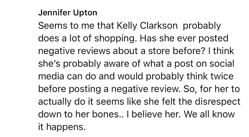Jennifer Upton Seems to me that Kelly Clarkson probably does a lot of shopping. Has she ever posted negative reviews about a store before? I think she's probably aware of what a post on social media can do and would probably think twice before posting a negative review. So, for her to actually do it seems like she felt the disrespect down to her bones.. I believe her. We all know it happens.