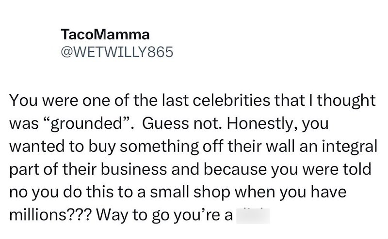 TacoMamma @WETWILLY865 You were one of the last celebrities that I thought was "grounded". Guess not. Honestly, you wanted to buy something off their wall an integral part of their business and because you were told no you do this to a small shop when you have millions??? Way to go you're a