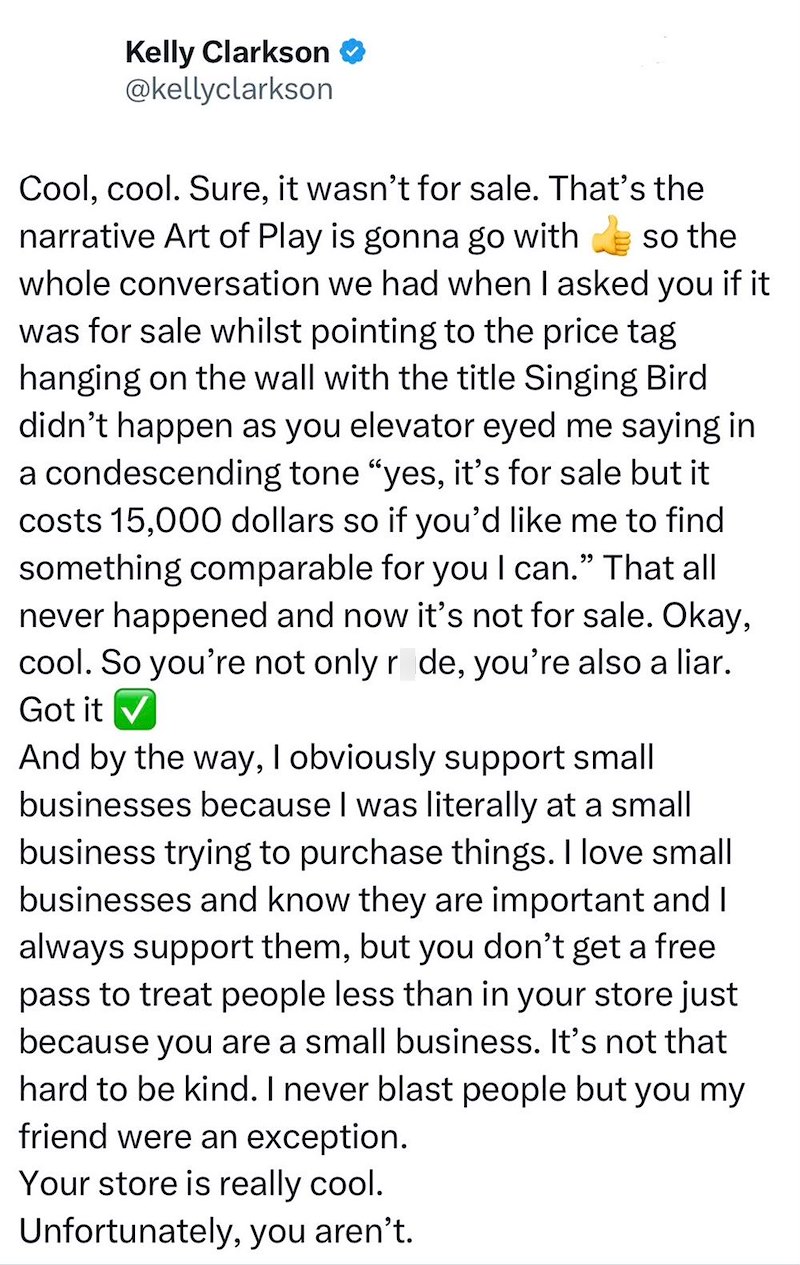 Kelly Clarkson @kellyclarkson Cool, cool. Sure, it wasn't for sale. That's the narrative Art of Play is gonna go with so the whole conversation we had when I asked you if it was for sale whilst pointing to the price tag hanging on the wall with the title Singing Bird didn't happen as you elevator eyed me saying in a condescending tone "yes, it's for sale but it costs 15,000 dollars so if you'd like me to find something comparable for you I can." That all never happened and now it's not for sale.