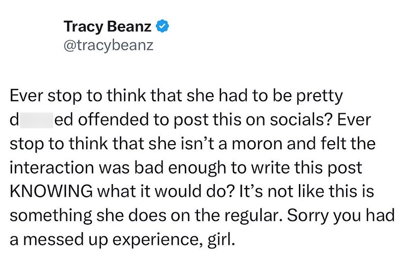 Tracy Beanz @tracybeanz Ever stop to think that she had to be pretty d ed offended to post this on socials? Ever stop to think that she isn't a moron and felt the interaction was bad enough to write this post KNOWING what it would do? It's not like this is something she does on the regular. Sorry you had a messed up experience, girl.