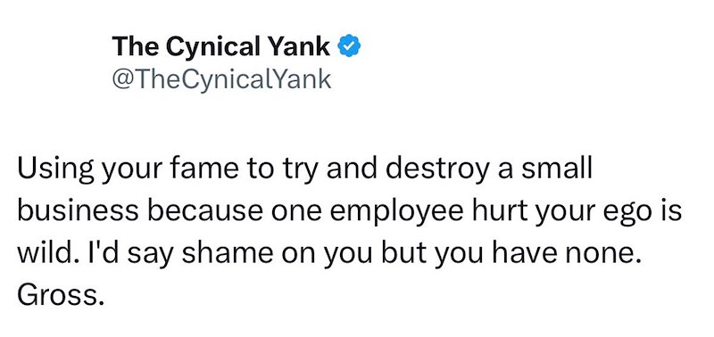 The Cynical Yank❤ @TheCynicalYank Using your fame to try and destroy a small business because one employee hurt your ego is wild. I'd say shame on you but you have none. Gross.