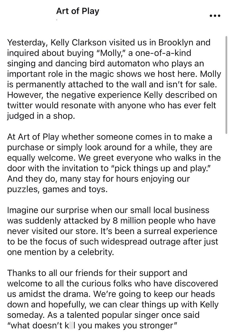 Art of Play Yesterday, Kelly Clarkson visited us in Brooklyn and inquired about buying "Molly," a one-of-a-kind singing and dancing bird automaton who plays an important role in the magic shows we host here. Molly is permanently attached to the wall and isn't for sale. However, the negative experience Kelly described on twitter would resonate with anyone who has ever felt judged in a shop. At Art of Play whether someone comes in to make a purchase or simply look around for a while, they are equa