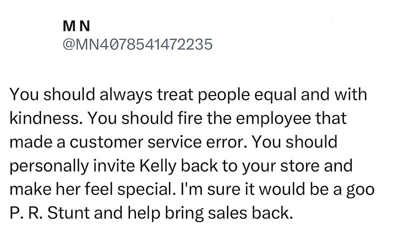 MN @MN4078541472235 You should always treat people equal and with kindness. You should fire the employee that made a customer service error. You should personally invite Kelly back to your store and make her feel special. I'm sure it would be a goo P. R. Stunt and help bring sales back.