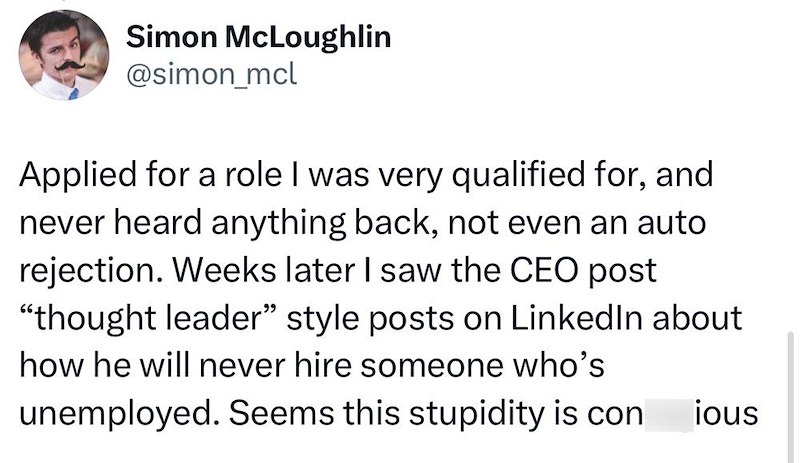 Simon McLoughlin @simon_mcl Applied for a role I was very qualified for, and never heard anything back, not even an auto rejection. Weeks later I saw the CEO post "thought leader" style posts on LinkedIn about how he will never hire someone who's unemployed. Seems this stupidity is con ious