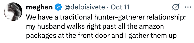 meghan @deloisivete • Oct 11 0 ... We have a traditional hunter-gatherer relationship: my husband walks right past all the amazon packages at the front door and I gather them up