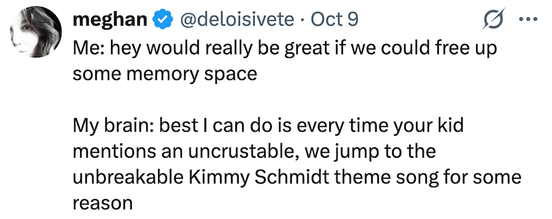 meghan @deloisivete · Oct 9 • 0 ... Me: hey would really be great if we could free up some memory space My brain: best I can do is every time your kid mentions an uncrustable, we jump to the unbreakable Kimmy Schmidt theme song for some reason