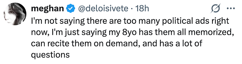 meghan @deloisivete 18h ... I'm not saying there are too many political ads right now, I'm just saying my 8yo has them all memorized, can recite them on demand, and has a lot of questions