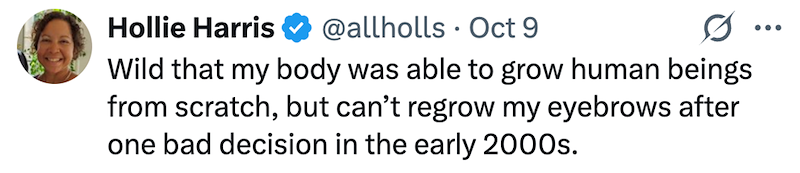 Hollie Harris @allholls Oct 9 • Wild that my body was able to grow human beings from scratch, but can't regrow my eyebrows after one bad decision in the early 2000s. ...