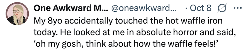 One Awkward M... @oneawkward... Oct 8 Ø My 8yo accidentally touched the hot waffle iron today. He looked at me in absolute horror and said, 'oh my gosh, think about how the waffle feels!'