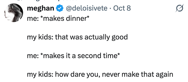 meghan @deloisivete Oct 8 • 0 me: *makes dinner* my kids: that was actually good me: *makes it a second time* my kids: how dare you, never make that again