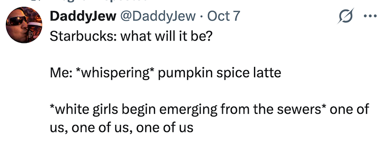 DaddyJew @DaddyJew Oct 7 Starbucks: what will it be? Me: *whispering* pumpkin spice latte *white girls begin emerging from the sewers* one of us, one of us, one of us