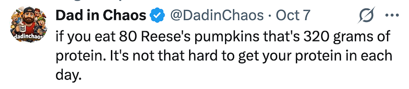 dadinchaos Dad in Chaos @DadinChaos · Oct 7 0 if you eat 80 Reese's pumpkins that's 320 grams of protein. It's not that hard to get your protein in each day.