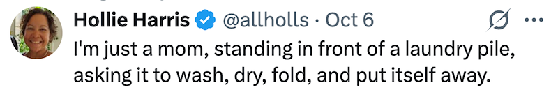 Hollie Harris @allholls Oct 6 0 ... I'm just a mom, standing in front of a laundry pile, asking it to wash, dry, fold, and put itself away.