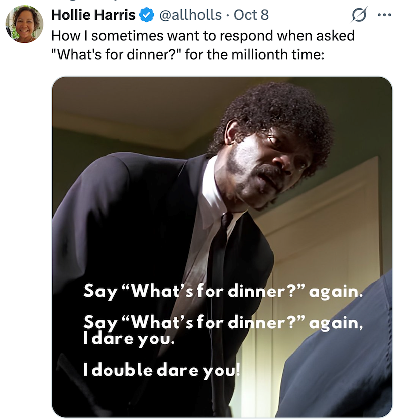 Hollie Harris @allholls Oct 8 How I sometimes want to respond when asked "What's for dinner?" for the millionth time: 0 ... Say "What's for dinner?" again. Say "What's for dinner?" again, I dare you. I double dare you!