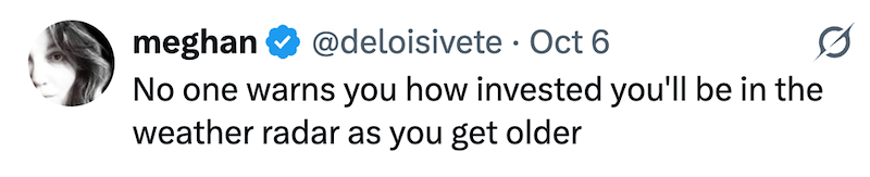 meghan @deloisivete Oct 6 No one warns you how invested you'll be in the weather radar as you get older 0
