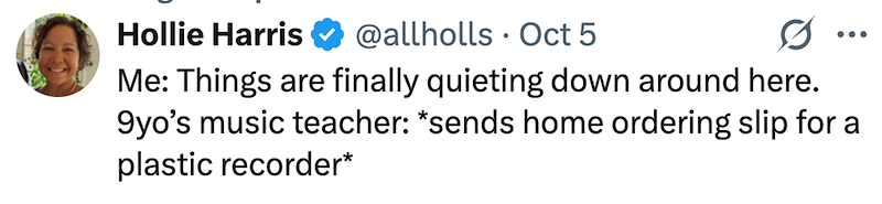 Hollie Harris @allholls Oct 5 ... Me: Things are finally quieting down around here. 9yo's music teacher: *sends home ordering slip for a plastic recorder*