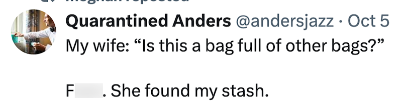 Quarantined Anders @andersjazz • Oct 5 My wife: "Is this a bag full of other bags?" F. She found my stash.
