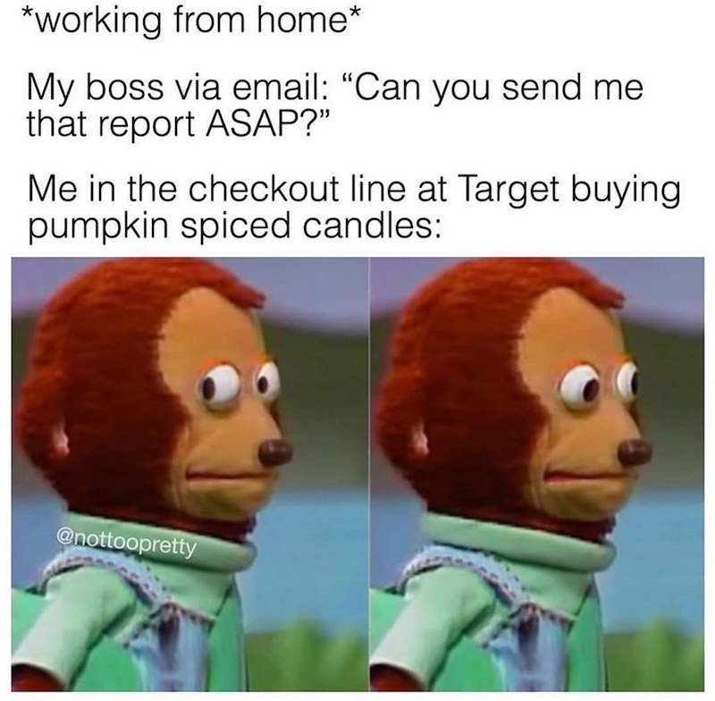 *working from home* My boss via email: "Can you send me that report ASAP?" Me in the checkout line at Target buying pumpkin spiced candles: @nottoopretty