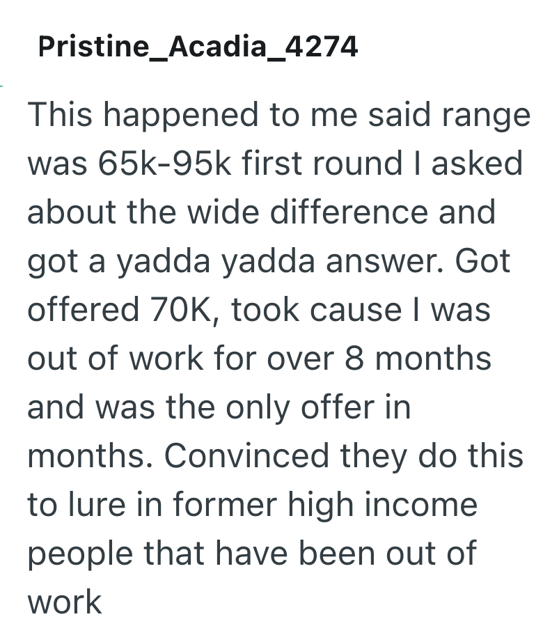 Pristine_Acadia_4274 This happened to me said range was 65k-95k first round I asked about the wide difference and got a yadda yadda answer. Got offered 70K, took cause I was out of work for over 8 months and was the only offer in months. Convinced they do this to lure in former high income people that have been out of work