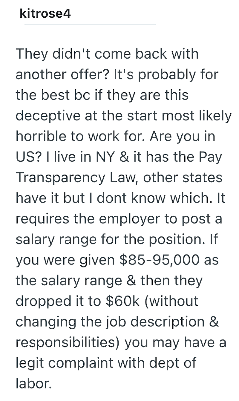 kitrose4 They didn't come back with another offer? It's probably for the best bc if they are this deceptive at the start most likely horrible to work for. Are you in US? I live in NY & it has the Pay Transparency Law, other states have it but I dont know which. It requires the employer to post a salary range for the position. If you were given $85-95,000 as the salary range & then they dropped it to $60k (without changing the job description & responsibilities) you may have a legit complaint wit