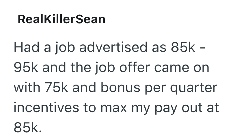 RealKillerSean Had a job advertised as 85k - 95k and the job offer came on with 75k and bonus per quarter incentives to max my pay out at 85k.