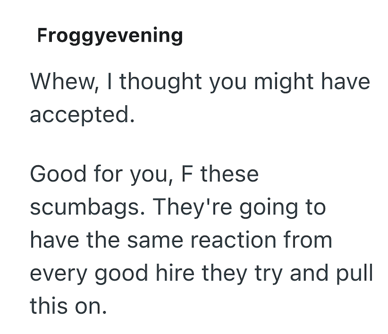 Froggyevening Whew, I thought you might have accepted. Good for you, F these scumbags. They're going to have the same reaction from every good hire they try and pull this on.