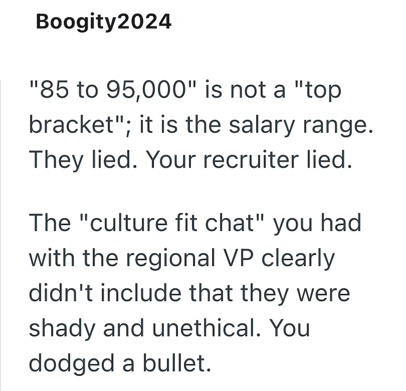 Boogity2024 "85 to 95,000" is not a "top bracket"; it is the salary range. They lied. Your recruiter lied. The "culture fit chat" you had with the regional VP clearly didn't include that they were shady and unethical. You dodged a bullet.