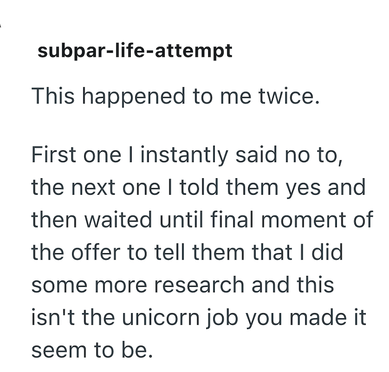 subpar-life-attempt This happened to me twice. First one I instantly said no to, the next one I told them yes and then waited until final moment of the offer to tell them that I did some more research and this isn't the unicorn job you made it seem to be.