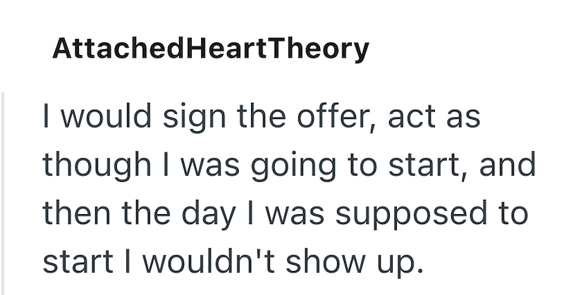 AttachedHeartTheory I would sign the offer, act as though I was going to start, and then the day I was supposed to start I wouldn't show up.