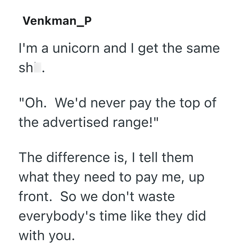 Venkman_P I'm a unicorn and I get the same sh. "Oh. We'd never pay the top of the advertised range!" The difference is, I tell them what they need to pay me, up front. So we don't waste everybody's time like they did with you.