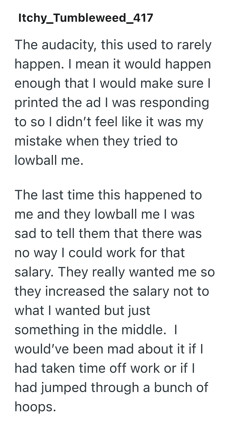 Itchy_Tumbleweed_417 The audacity, this used to rarely happen. I mean it would happen enough that I would make sure I printed the ad I was responding to so I didn't feel like it was my mistake when they tried to lowball me. The last time this happened to me and they lowball me I was sad to tell them that there was no way I could work for that salary. They really wanted me so they increased the salary not to what I wanted but just something in the middle. I would've been mad about it if I had tak