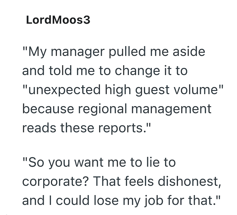 LordMoos3 "My manager pulled me aside and told me to change it to "unexpected high guest volume" because regional management reads these reports." "So you want me to lie to corporate? That feels dishonest, and I could lose my job for that."
