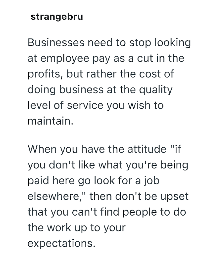 strangebru Businesses need to stop looking at employee pay as a cut in the profits, but rather the cost of doing business at the quality level of service you wish to maintain. When you have the attitude "if you don't like what you're being paid here go look for a job elsewhere," then don't be upset that you can't find people to do the work up to your expectations.