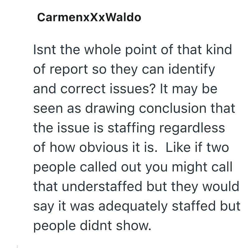 CarmenxXxWaldo Isnt the whole point of that kind of report so they can identify and correct issues? It may be seen as drawing conclusion that the issue is staffing regardless of how obvious it is. Like if two people called out you might call that understaffed but they would say it was adequately staffed but people didnt show.