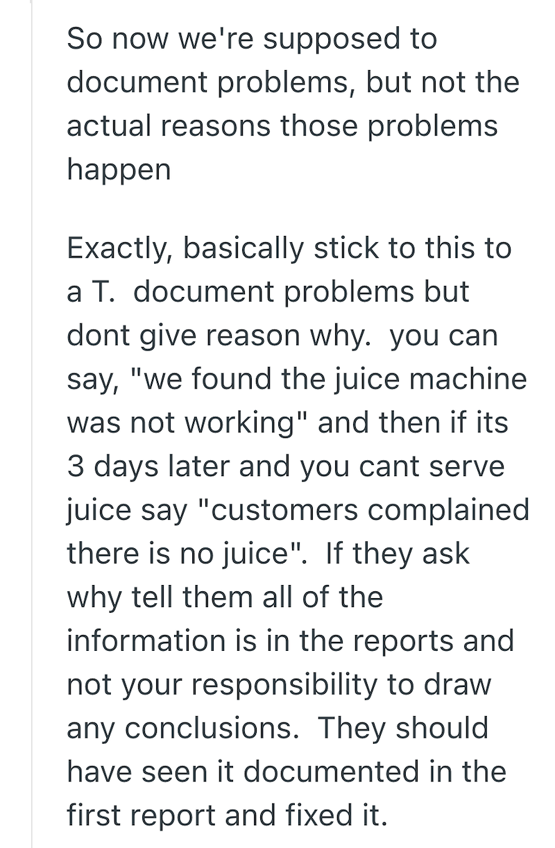So now we're supposed to document problems, but not the actual reasons those problems happen Exactly, basically stick to this to a T. document problems but dont give reason why. you can say, "we found the juice machine was not working" and then if its 3 days later and you cant serve juice say "customers complained there is no juice". If they ask why tell them all of the information is in the reports and not your responsibility to draw any conclusions. They should have seen it documented in the f