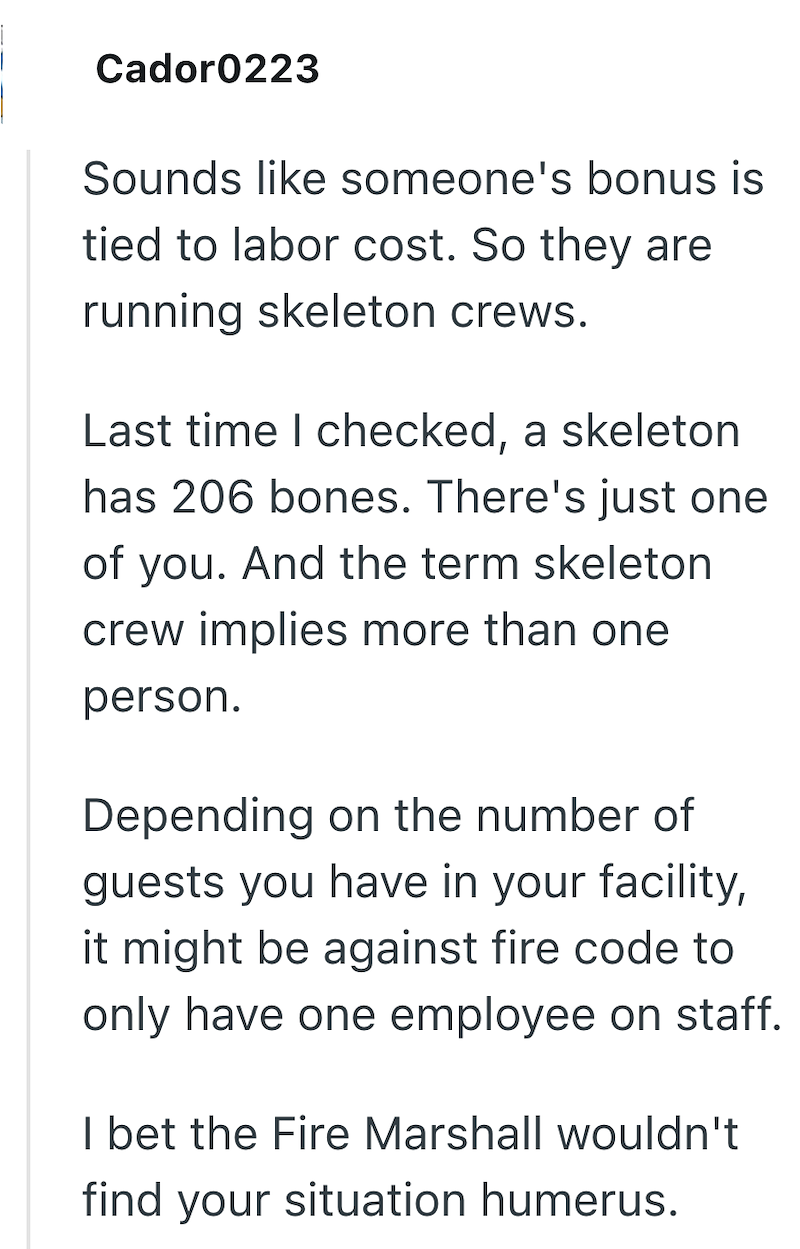 Cador0223 Sounds like someone's bonus is tied to labor cost. So they are running skeleton crews. Last time I checked, a skeleton has 206 bones. There's just one of you. And the term skeleton crew implies more than one person. Depending on the number of guests you have in your facility, it might be against fire code to only have one employee on staff. I bet the Fire Marshall wouldn't find your situation humerus.