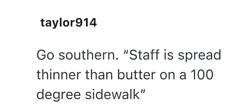 taylor914 Go southern. "Staff is spread thinner than butter on a 100 degree sidewalk"