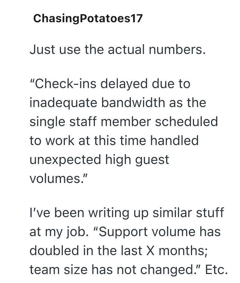 ChasingPotatoes17 Just use the actual numbers. "Check-ins delayed due to inadequate bandwidth as the single staff member scheduled to work at this time handled unexpected high guest volumes." I've been writing up similar stuff at my job. "Support volume has doubled in the last X months; team size has not changed." Etc.