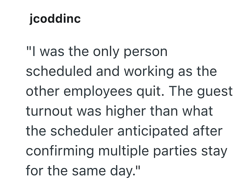 jcoddinc "I was the only person scheduled and working as the other employees quit. The guest turnout was higher than what the scheduler anticipated after confirming multiple parties stay for the same day."
