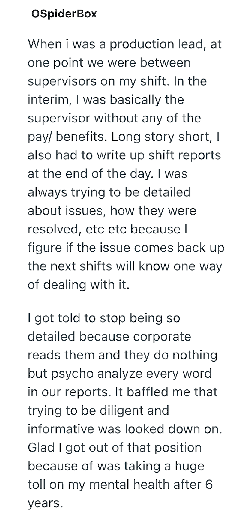 OSpiderBox When i was a production lead, at one point we were between supervisors on my shift. In the interim, I was basically the supervisor without any of the pay/benefits. Long story short, I also had to write up shift reports at the end of the day. I was always trying to be detailed. about issues, how they were resolved, etc etc because I figure if the issue comes back up the next shifts will know one way of dealing with it. I got told to stop being so detailed because corporate reads them a