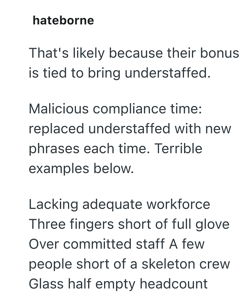 hateborne That's likely because their bonus is tied to bring understaffed. Malicious compliance time: replaced understaffed with new phrases each time. Terrible examples below. Lacking adequate workforce Three fingers short of full glove Over committed staff A few people short of a skeleton crew Glass half empty headcount