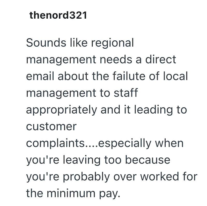 thenord321 Sounds like regional management needs a direct email about the failute of local management to staff appropriately and it leading to customer complaints....especially when you're leaving too because you're probably over worked for the minimum pay.