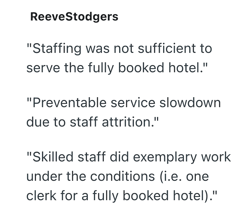 ReeveStodgers "Staffing was not sufficient to serve the fully booked hotel." "Preventable service slowdown due to staff attrition." "Skilled staff did exemplary work. under the conditions (i.e. one clerk for a fully booked hotel)."