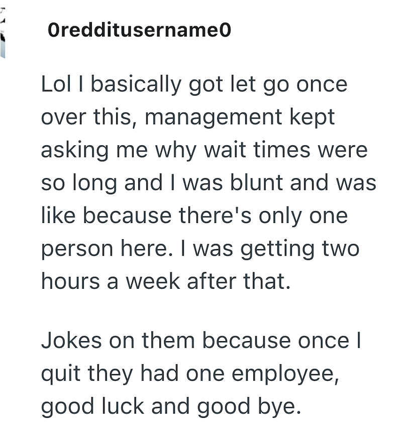 Oredditusername0 Lol I basically got let go once over this, management kept asking me why wait times were so long and I was blunt and was like because there's only one person here. I was getting two hours a week after that. Jokes on them because once I quit they had one employee, good luck and good bye.
