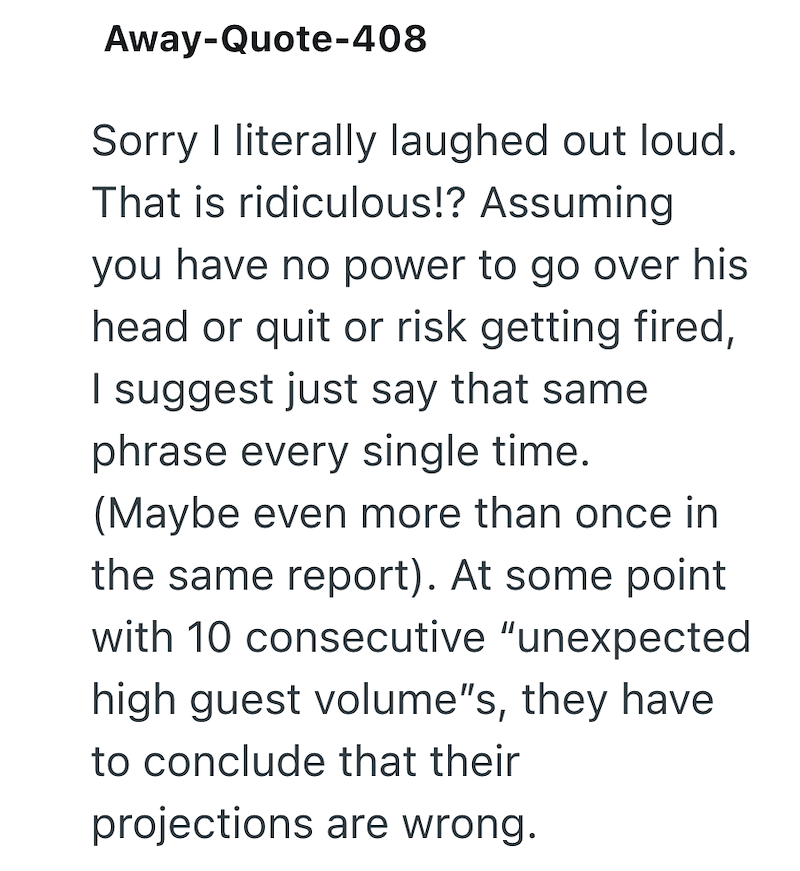 Away-Quote-408 Sorry I literally laughed out loud. That is ridiculous!? Assuming you have no power to go over his head or quit or risk getting fired, I suggest just say that same phrase every single time. (Maybe even more than once in the same report). At some point with 10 consecutive "unexpected high guest volume"s, they have to conclude that their projections are wrong.