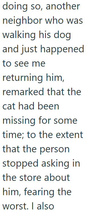 doing so, another neighbor who was walking his dog and just happened to see me returning him, remarked that the cat had been missing for some time; to the extent that the person stopped asking in the store about him, fearing the worst. I also