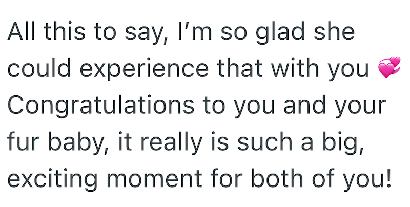 All this to say, I'm so glad she could experience that with you Congratulations to you and your fur baby, it really is such a big, exciting moment for both of you!