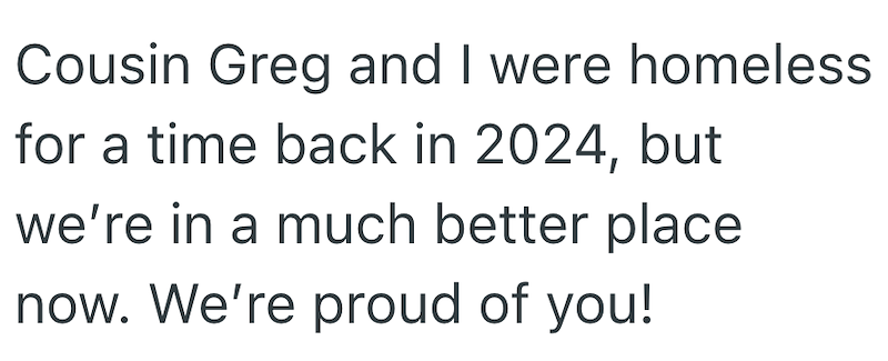 Cousin Greg and I were homeless for a time back in 2024, but we're in a much better place now. We're proud of you!